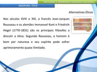FACULDADE E SEMINÁRIOS TEOLÓGICO NACIONAL
DISCIPLINA: ÉTICA
Nos séculos XVIII e XIX, o francês Jean-Jacques
Rousseau e os alemães Immanuel Kant e Friedrich
Hegel (1770-1831) são os principais filósofos a
discutir a ética. Segundo Rousseau, o homem é
bom por natureza e seu espírito pode sofrer
aprimoramento quase ilimitado.
18
Alternativas Éticas
 