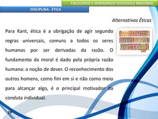 FACULDADE E SEMINÁRIOS TEOLÓGICO NACIONAL
DISCIPLINA: ÉTICA
Para Kant, ética é a obrigação de agir segundo
regras universais, comuns a todos os seres
humanos por ser derivadas da razão. O
fundamento da moral é dado pela própria razão
humana: a noção de dever. O reconhecimento dos
outros homens, como fim em si e não como meio
para alcançar algo, é o principal motivador da
conduta individual.
19
Alternativas Éticas
 