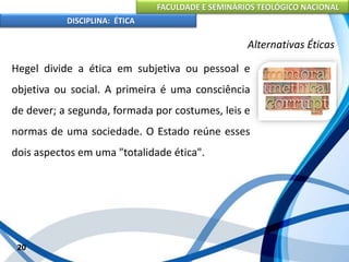 FACULDADE E SEMINÁRIOS TEOLÓGICO NACIONAL
DISCIPLINA: ÉTICA
Hegel divide a ética em subjetiva ou pessoal e
objetiva ou social. A primeira é uma consciência
de dever; a segunda, formada por costumes, leis e
normas de uma sociedade. O Estado reúne esses
dois aspectos em uma "totalidade ética".
20
Alternativas Éticas
 