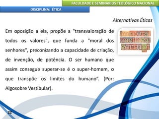 FACULDADE E SEMINÁRIOS TEOLÓGICO NACIONAL
DISCIPLINA: ÉTICA
Em oposição a ela, propõe a "transvaloração de
todos os valores", que funda a "moral dos
senhores", preconizando a capacidade de criação,
de invenção, de potência. O ser humano que
assim consegue superar-se é o super-homem, o
que transpõe os limites do humano”. (Por:
Algosobre Vestibular).
22
Alternativas Éticas
 