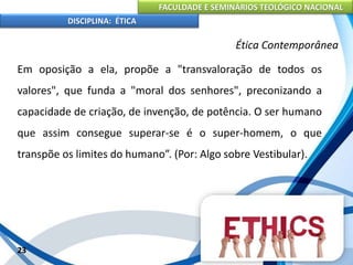 FACULDADE E SEMINÁRIOS TEOLÓGICO NACIONAL
DISCIPLINA: ÉTICA
Em oposição a ela, propõe a "transvaloração de todos os
valores", que funda a "moral dos senhores", preconizando a
capacidade de criação, de invenção, de potência. O ser humano
que assim consegue superar-se é o super-homem, o que
transpõe os limites do humano”. (Por: Algo sobre Vestibular).
23
Ética Contemporânea
 