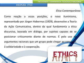 FACULDADE E SEMINÁRIOS TEOLÓGICO NACIONAL
DISCIPLINA: ÉTICA
Como reação a essas posições, o novo iluminismo,
representado por Jürgen Habermas (1929), desenvolve a Teoria
da Ação Comunicativa, dentro da qual fundamenta a ética
discursiva, baseada em diálogo, por sujeitos capazes de se
posicionar criticamente diante de normas. É pelo uso de
argumentos racionais que um grupo pode chegar ao consenso,
à solidariedade e à cooperação.
25
Ética Contemporânea
 