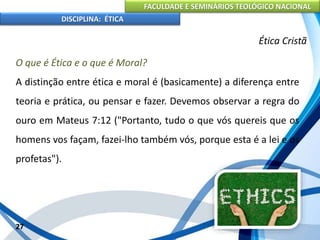 FACULDADE E SEMINÁRIOS TEOLÓGICO NACIONAL
DISCIPLINA: ÉTICA
O que é Ética e o que é Moral?
A distinção entre ética e moral é (basicamente) a diferença entre
teoria e prática, ou pensar e fazer. Devemos observar a regra do
ouro em Mateus 7:12 ("Portanto, tudo o que vós quereis que os
homens vos façam, fazei-lho também vós, porque esta é a lei e os
profetas").
27
Ética Cristã
 