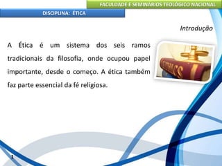 FACULDADE E SEMINÁRIOS TEOLÓGICO NACIONAL
DISCIPLINA: ÉTICA
A Ética é um sistema dos seis ramos
tradicionais da filosofia, onde ocupou papel
importante, desde o começo. A ética também
faz parte essencial da fé religiosa.
1
Introdução
 