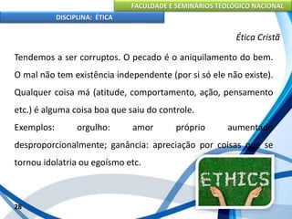 FACULDADE E SEMINÁRIOS TEOLÓGICO NACIONAL
DISCIPLINA: ÉTICA
Tendemos a ser corruptos. O pecado é o aniquilamento do bem.
O mal não tem existência independente (por si só ele não existe).
Qualquer coisa má (atitude, comportamento, ação, pensamento
etc.) é alguma coisa boa que saiu do controle.
Exemplos: orgulho: amor próprio aumentado
desproporcionalmente; ganância: apreciação por coisas que se
tornou idolatria ou egoísmo etc.
28
Ética Cristã
 
