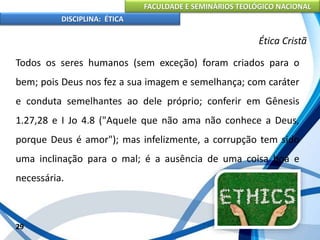 FACULDADE E SEMINÁRIOS TEOLÓGICO NACIONAL
DISCIPLINA: ÉTICA
Todos os seres humanos (sem exceção) foram criados para o
bem; pois Deus nos fez a sua imagem e semelhança; com caráter
e conduta semelhantes ao dele próprio; conferir em Gênesis
1.27,28 e I Jo 4.8 ("Aquele que não ama não conhece a Deus,
porque Deus é amor"); mas infelizmente, a corrupção tem sido
uma inclinação para o mal; é a ausência de uma coisa boa e
necessária.
29
Ética Cristã
 