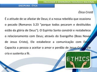 FACULDADE E SEMINÁRIOS TEOLÓGICO NACIONAL
DISCIPLINA: ÉTICA
É a atitude de se afastar de Deus; é a nossa rebeldia que ocasiona
o pecado (Romanos 3.23 "porque todos pecaram e destituídos
estão da glória de Deus"). O Espírito Santo constrói e restabelece
o relacionamento com Deus; através do Evangelho (Boas Novas
de Jesus Cristo), Ele estabelece a comunicação com Deus.
Capacita a pessoa a aceitar o amor e perdão de Jesus Cristo; Ele
cria e sustenta a fé.
30
Ética Cristã
 