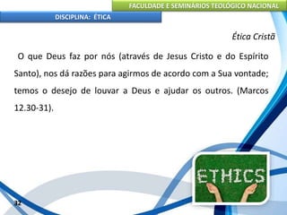 FACULDADE E SEMINÁRIOS TEOLÓGICO NACIONAL
DISCIPLINA: ÉTICA
O que Deus faz por nós (através de Jesus Cristo e do Espírito
Santo), nos dá razões para agirmos de acordo com a Sua vontade;
temos o desejo de louvar a Deus e ajudar os outros. (Marcos
12.30-31).
32
Ética Cristã
 