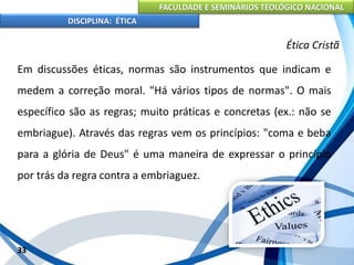 FACULDADE E SEMINÁRIOS TEOLÓGICO NACIONAL
DISCIPLINA: ÉTICA
Em discussões éticas, normas são instrumentos que indicam e
medem a correção moral. "Há vários tipos de normas". O mais
específico são as regras; muito práticas e concretas (ex.: não se
embriague). Através das regras vem os princípios: "coma e beba
para a glória de Deus" é uma maneira de expressar o princípio
por trás da regra contra a embriaguez.
33
Ética Cristã
 