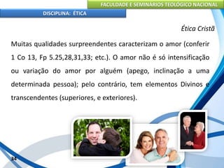FACULDADE E SEMINÁRIOS TEOLÓGICO NACIONAL
DISCIPLINA: ÉTICA
Muitas qualidades surpreendentes caracterizam o amor (conferir
1 Co 13, Fp 5.25,28,31,33; etc.). O amor não é só intensificação
ou variação do amor por alguém (apego, inclinação a uma
determinada pessoa); pelo contrário, tem elementos Divinos e
transcendentes (superiores, e exteriores).
34
Ética Cristã
 