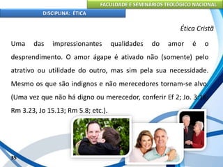 FACULDADE E SEMINÁRIOS TEOLÓGICO NACIONAL
DISCIPLINA: ÉTICA
Uma das impressionantes qualidades do amor é o
desprendimento. O amor ágape é ativado não (somente) pelo
atrativo ou utilidade do outro, mas sim pela sua necessidade.
Mesmo os que são indignos e não merecedores tornam-se alvo.
(Uma vez que não há digno ou merecedor, conferir Ef 2; Jo. 3:16;
Rm 3.23, Jo 15.13; Rm 5.8; etc.).
35
Ética Cristã
 