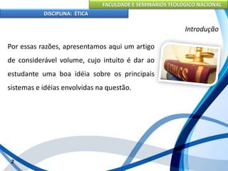 FACULDADE E SEMINÁRIOS TEOLÓGICO NACIONAL
DISCIPLINA: ÉTICA
Por essas razões, apresentamos aqui um artigo
de considerável volume, cujo intuito é dar ao
estudante uma boa idéia sobre os principais
sistemas e idéias envolvidas na questão.
2
Introdução
 