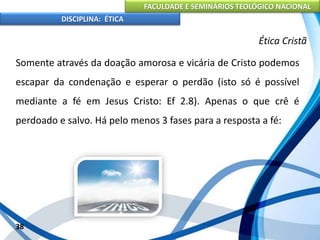 FACULDADE E SEMINÁRIOS TEOLÓGICO NACIONAL
DISCIPLINA: ÉTICA
Somente através da doação amorosa e vicária de Cristo podemos
escapar da condenação e esperar o perdão (isto só é possível
mediante a fé em Jesus Cristo: Ef 2.8). Apenas o que crê é
perdoado e salvo. Há pelo menos 3 fases para a resposta a fé:
38
Ética Cristã
 
