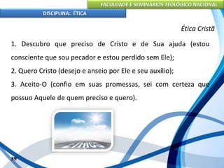 FACULDADE E SEMINÁRIOS TEOLÓGICO NACIONAL
DISCIPLINA: ÉTICA
1. Descubro que preciso de Cristo e de Sua ajuda (estou
consciente que sou pecador e estou perdido sem Ele);
2. Quero Cristo (desejo e anseio por Ele e seu auxílio);
3. Aceito-O (confio em suas promessas, sei com certeza que
possuo Aquele de quem preciso e quero).
39
Ética Cristã
 