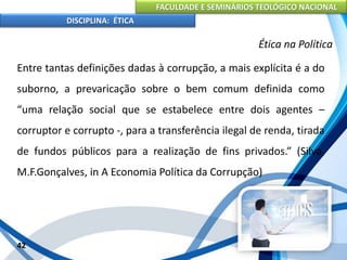 FACULDADE E SEMINÁRIOS TEOLÓGICO NACIONAL
DISCIPLINA: ÉTICA
Entre tantas definições dadas à corrupção, a mais explícita é a do
suborno, a prevaricação sobre o bem comum definida como
“uma relação social que se estabelece entre dois agentes –
corruptor e corrupto -, para a transferência ilegal de renda, tirada
de fundos públicos para a realização de fins privados.” (Silva,
M.F.Gonçalves, in A Economia Política da Corrupção)
42
Ética na Política
 