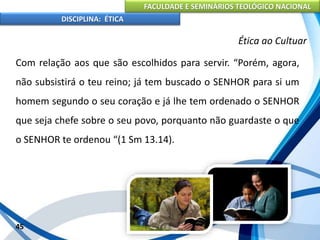 FACULDADE E SEMINÁRIOS TEOLÓGICO NACIONAL
DISCIPLINA: ÉTICA
Com relação aos que são escolhidos para servir. “Porém, agora,
não subsistirá o teu reino; já tem buscado o SENHOR para si um
homem segundo o seu coração e já lhe tem ordenado o SENHOR
que seja chefe sobre o seu povo, porquanto não guardaste o que
o SENHOR te ordenou “(1 Sm 13.14).
45
Ética ao Cultuar
 