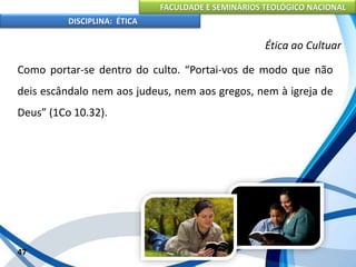 FACULDADE E SEMINÁRIOS TEOLÓGICO NACIONAL
DISCIPLINA: ÉTICA
Como portar-se dentro do culto. “Portai-vos de modo que não
deis escândalo nem aos judeus, nem aos gregos, nem à igreja de
Deus” (1Co 10.32).
47
Ética ao Cultuar
 