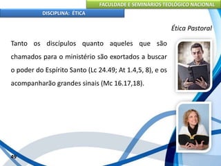 FACULDADE E SEMINÁRIOS TEOLÓGICO NACIONAL
DISCIPLINA: ÉTICA
Tanto os discípulos quanto aqueles que são
chamados para o ministério são exortados a buscar
o poder do Espírito Santo (Lc 24.49; At 1.4,5, 8), e os
acompanharão grandes sinais (Mc 16.17,18).
49
Ética Pastoral
 