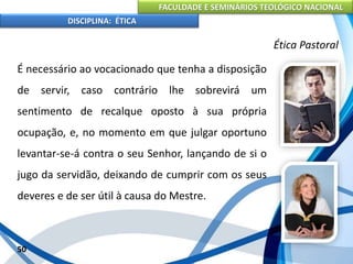 FACULDADE E SEMINÁRIOS TEOLÓGICO NACIONAL
DISCIPLINA: ÉTICA
É necessário ao vocacionado que tenha a disposição
de servir, caso contrário lhe sobrevirá um
sentimento de recalque oposto à sua própria
ocupação, e, no momento em que julgar oportuno
levantar-se-á contra o seu Senhor, lançando de si o
jugo da servidão, deixando de cumprir com os seus
deveres e de ser útil à causa do Mestre.
50
Ética Pastoral
 