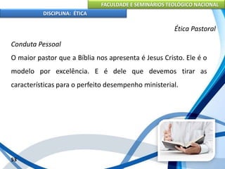 FACULDADE E SEMINÁRIOS TEOLÓGICO NACIONAL
DISCIPLINA: ÉTICA
Conduta Pessoal
O maior pastor que a Bíblia nos apresenta é Jesus Cristo. Ele é o
modelo por excelência. E é dele que devemos tirar as
características para o perfeito desempenho ministerial.
53
Ética Pastoral
 