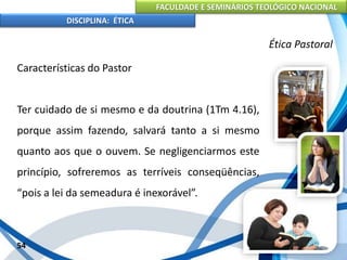 FACULDADE E SEMINÁRIOS TEOLÓGICO NACIONAL
DISCIPLINA: ÉTICA
Características do Pastor
Ter cuidado de si mesmo e da doutrina (1Tm 4.16),
porque assim fazendo, salvará tanto a si mesmo
quanto aos que o ouvem. Se negligenciarmos este
princípio, sofreremos as terríveis conseqüências,
“pois a lei da semeadura é inexorável”.
54
Ética Pastoral
 