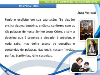 FACULDADE E SEMINÁRIOS TEOLÓGICO NACIONAL
DISCIPLINA: ÉTICA
Paulo é explícito em sua exortação: “Se alguém
ensina alguma doutrina, e não se conforma com as
sãs palavras de nosso Senhor Jesus Cristo, e com a
doutrina que é segundo a piedade, é soberbo, e
nada sabe, mas delira acerca de questões e
contendas de palavras, das quais nascem invejas,
porfias, blasfêmias, ruins suspeitas.
55
Ética Pastoral
 