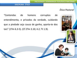 FACULDADE E SEMINÁRIOS TEOLÓGICO NACIONAL
DISCIPLINA: ÉTICA
“Contendas de homens corruptos de
entendimento, e privados da verdade, cuidando
que a piedade seja causa de ganho, aparta-te dos
tais” (1Tm 6.3-5). (Cf 2Tm 3.10; 4.2; Tt 1.9).
56
Ética Pastoral
 