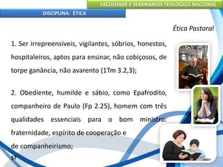 FACULDADE E SEMINÁRIOS TEOLÓGICO NACIONAL
DISCIPLINA: ÉTICA
1. Ser irrepreensíveis, vigilantes, sóbrios, honestos,
hospitaleiros, aptos para ensinar, não cobiçosos, de
torpe ganância, não avarento (1Tm 3.2,3);
2. Obediente, humilde e sábio, como Epafrodito,
companheiro de Paulo (Fp 2.25), homem com três
qualidades essenciais para o bom ministro:
fraternidade, espírito de cooperação e
de companheirismo;
57
Ética Pastoral
 
