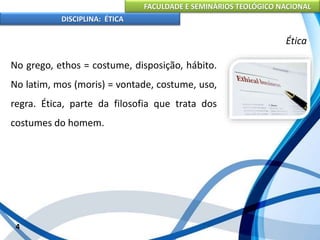 FACULDADE E SEMINÁRIOS TEOLÓGICO NACIONAL
DISCIPLINA: ÉTICA
No grego, ethos = costume, disposição, hábito.
No latim, mos (moris) = vontade, costume, uso,
regra. Ética, parte da filosofia que trata dos
costumes do homem.
4
Ética
 