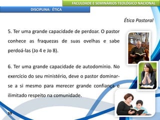 FACULDADE E SEMINÁRIOS TEOLÓGICO NACIONAL
DISCIPLINA: ÉTICA
5. Ter uma grande capacidade de perdoar. O pastor
conhece as fraquezas de suas ovelhas e sabe
perdoá-las (Jo 4 e Jo 8).
6. Ter uma grande capacidade de autodomínio. No
exercício do seu ministério, deve o pastor dominar-
se a si mesmo para merecer grande confiança e
ilimitado respeito na comunidade.
59
Ética Pastoral
 