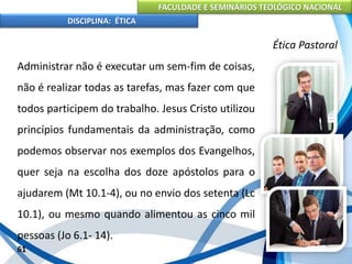 FACULDADE E SEMINÁRIOS TEOLÓGICO NACIONAL
DISCIPLINA: ÉTICA
Administrar não é executar um sem-fim de coisas,
não é realizar todas as tarefas, mas fazer com que
todos participem do trabalho. Jesus Cristo utilizou
princípios fundamentais da administração, como
podemos observar nos exemplos dos Evangelhos,
quer seja na escolha dos doze apóstolos para o
ajudarem (Mt 10.1-4), ou no envio dos setenta (Lc
10.1), ou mesmo quando alimentou as cinco mil
pessoas (Jo 6.1- 14).
61
Ética Pastoral
 