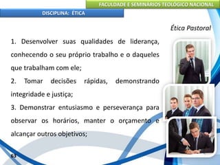 FACULDADE E SEMINÁRIOS TEOLÓGICO NACIONAL
DISCIPLINA: ÉTICA
1. Desenvolver suas qualidades de liderança,
conhecendo o seu próprio trabalho e o daqueles
que trabalham com ele;
2. Tomar decisões rápidas, demonstrando
integridade e justiça;
3. Demonstrar entusiasmo e perseverança para
observar os horários, manter o orçamento e
alcançar outros objetivos;
63
Ética Pastoral
 