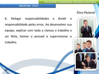 FACULDADE E SEMINÁRIOS TEOLÓGICO NACIONAL
DISCIPLINA: ÉTICA
6. Delegar responsabilidades e dividir a
responsabilidade pelos erros. Ao desenvolver sua
equipe, explicar com toda a clareza o trabalho a
ser feito, treinar o pessoal e supervisionar o
trabalho.
65
Ética Pastoral
 