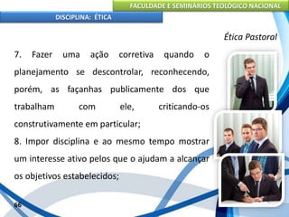 FACULDADE E SEMINÁRIOS TEOLÓGICO NACIONAL
DISCIPLINA: ÉTICA
7. Fazer uma ação corretiva quando o
planejamento se descontrolar, reconhecendo,
porém, as façanhas publicamente dos que
trabalham com ele, criticando-os
construtivamente em particular;
8. Impor disciplina e ao mesmo tempo mostrar
um interesse ativo pelos que o ajudam a alcançar
os objetivos estabelecidos;
66
Ética Pastoral
 