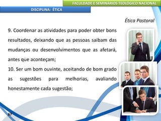 FACULDADE E SEMINÁRIOS TEOLÓGICO NACIONAL
DISCIPLINA: ÉTICA
9. Coordenar as atividades para poder obter bons
resultados, deixando que as pessoas saibam das
mudanças ou desenvolvimentos que as afetará,
antes que aconteçam;
10. Ser um bom ouvinte, aceitando de bom grado
as sugestões para melhorias, avaliando
honestamente cada sugestão;
67
Ética Pastoral
 