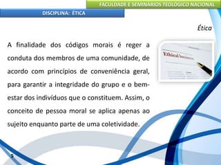 FACULDADE E SEMINÁRIOS TEOLÓGICO NACIONAL
DISCIPLINA: ÉTICA
A finalidade dos códigos morais é reger a
conduta dos membros de uma comunidade, de
acordo com princípios de conveniência geral,
para garantir a integridade do grupo e o bem-
estar dos indivíduos que o constituem. Assim, o
conceito de pessoa moral se aplica apenas ao
sujeito enquanto parte de uma coletividade.
5
Ética
 