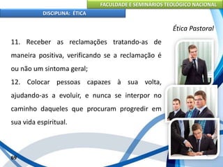 FACULDADE E SEMINÁRIOS TEOLÓGICO NACIONAL
DISCIPLINA: ÉTICA
11. Receber as reclamações tratando-as de
maneira positiva, verificando se a reclamação é
ou não um sintoma geral;
12. Colocar pessoas capazes à sua volta,
ajudando-as a evoluir, e nunca se interpor no
caminho daqueles que procuram progredir em
sua vida espiritual.
69
Ética Pastoral
 