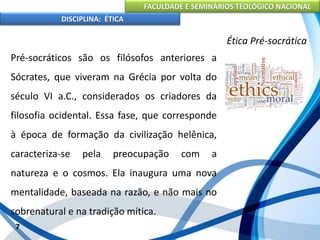 FACULDADE E SEMINÁRIOS TEOLÓGICO NACIONAL
DISCIPLINA: ÉTICA
Pré-socráticos são os filósofos anteriores a
Sócrates, que viveram na Grécia por volta do
século VI a.C., considerados os criadores da
filosofia ocidental. Essa fase, que corresponde
à época de formação da civilização helênica,
caracteriza-se pela preocupação com a
natureza e o cosmos. Ela inaugura uma nova
mentalidade, baseada na razão, e não mais no
sobrenatural e na tradição mítica.
7
Ética Pré-socrática
 