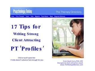 from Deah Curry PhD, CPC therapist & client attraction coach www.TheNoHypeMentor.com 17 Tips for  Writing Strong  Client Attracting  PT ‘Profiles ’ Click or push space bar  if slide doesn’t advance fast enough for you Home  Find a Therapist  Topics  Tests  Magazine  Psych Basics  Blogs  Diagnosis Dictionary 