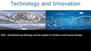 Technology and Innovation
Title: Manufacturing Strategy and its impact on Product and Process Design
 