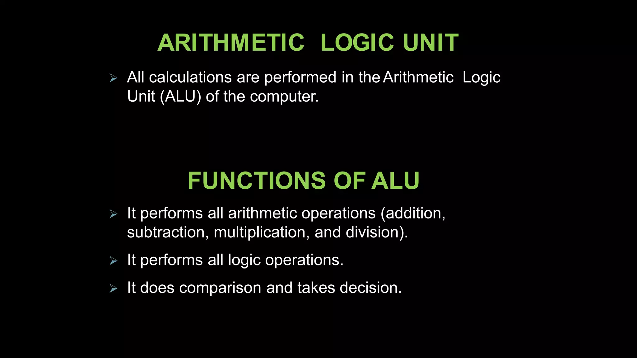 ARITHMETIC LOGIC UNIT
 All calculations are performed in theArithmetic Logic
Unit (ALU) of the computer.
FUNCTIONS OF ALU
 It performs all arithmetic operations (addition,
subtraction, multiplication, and division).
 It performs all logic operations.
 It does comparison and takes decision.
 