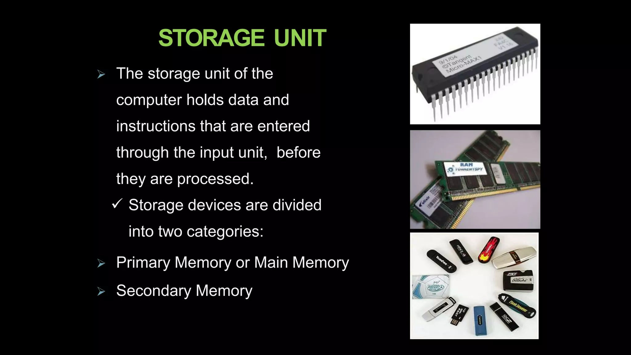 STORAGE UNIT
 The storage unit of the
computer holds data and
instructions that are entered
through the input unit, before
they are processed.
 Storage devices are divided
into two categories:
 Primary Memory or Main Memory
 Secondary Memory
 