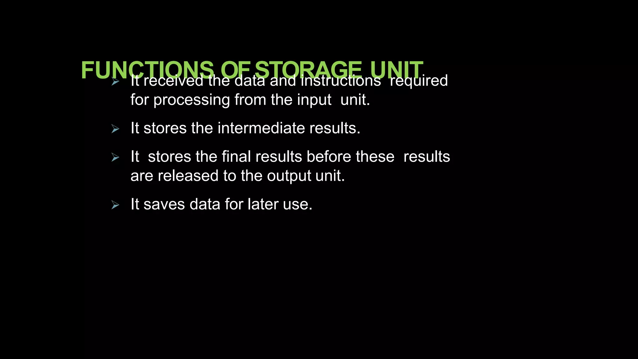 FUNCTIONS OFSTORAGE UNIT It received the data and instructions required
for processing from the input unit.
 It stores the intermediate results.
 It stores the final results before these results
are released to the output unit.
 It saves data for later use.
 