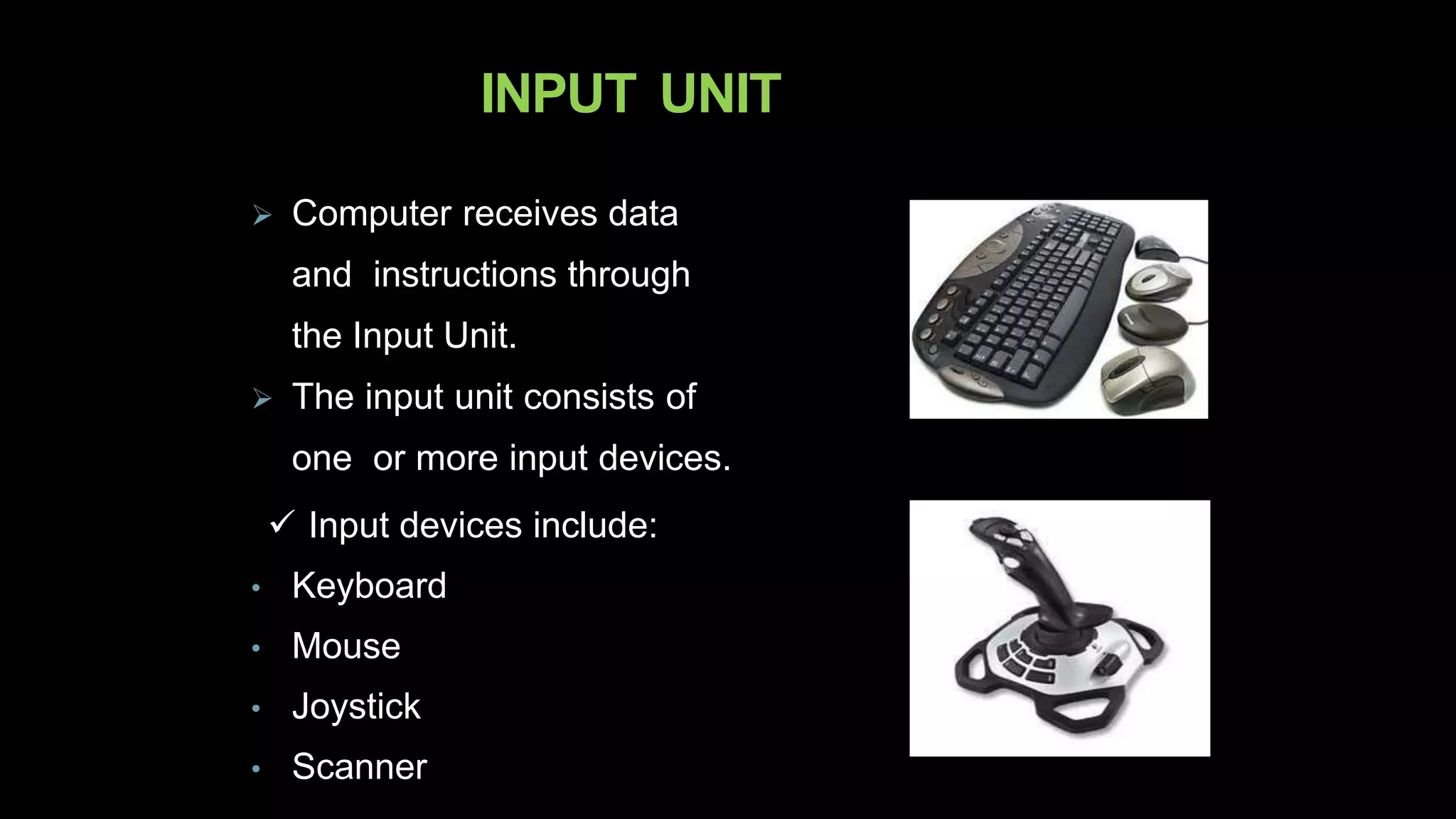 INPUT UNIT
 Computer receives data
and instructions through
the Input Unit.
 The input unit consists of
one or more input devices.
 Input devices include:
• Keyboard
• Mouse
• Joystick
• Scanner
 