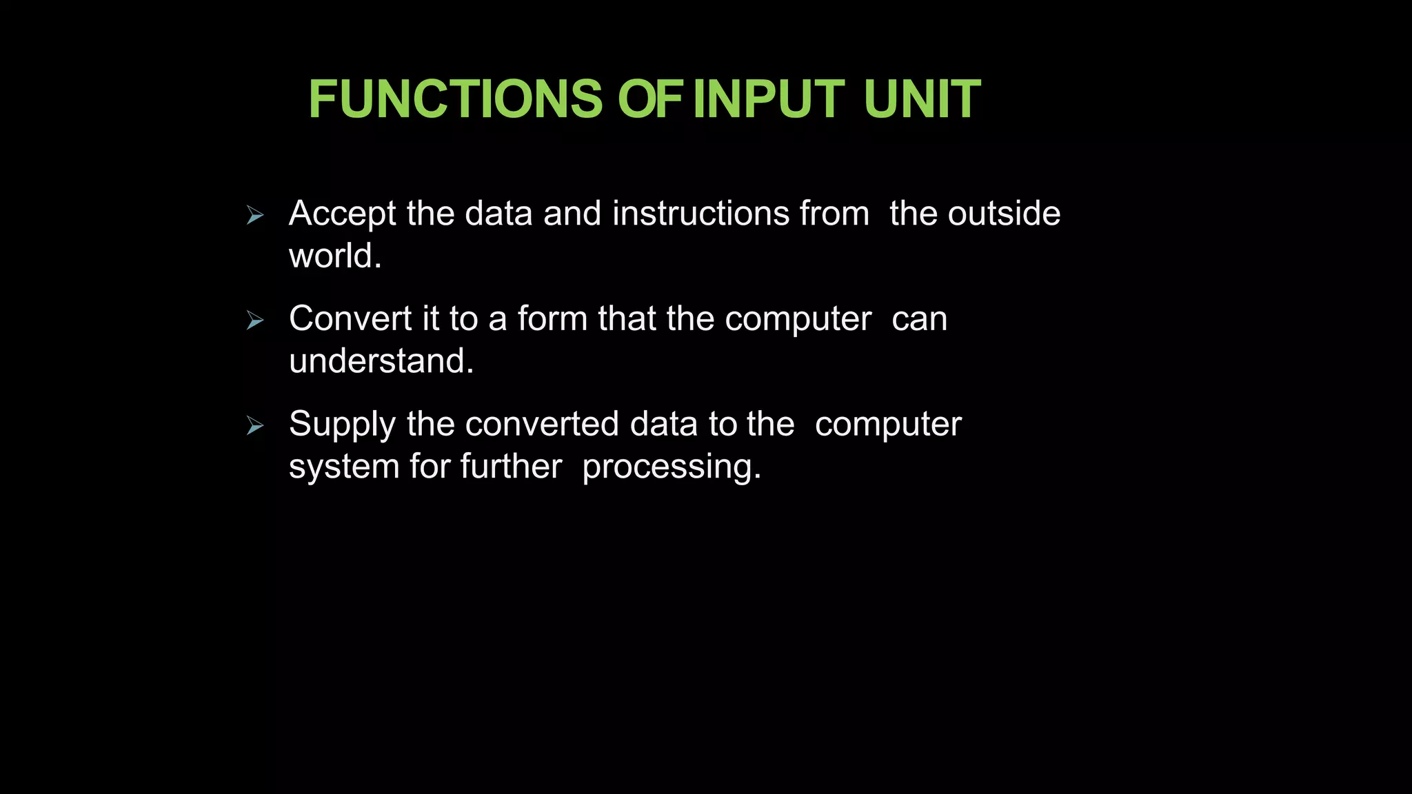 FUNCTIONS OFINPUT UNIT
 Accept the data and instructions from the outside
world.
 Convert it to a form that the computer can
understand.
 Supply the converted data to the computer
system for further processing.
 