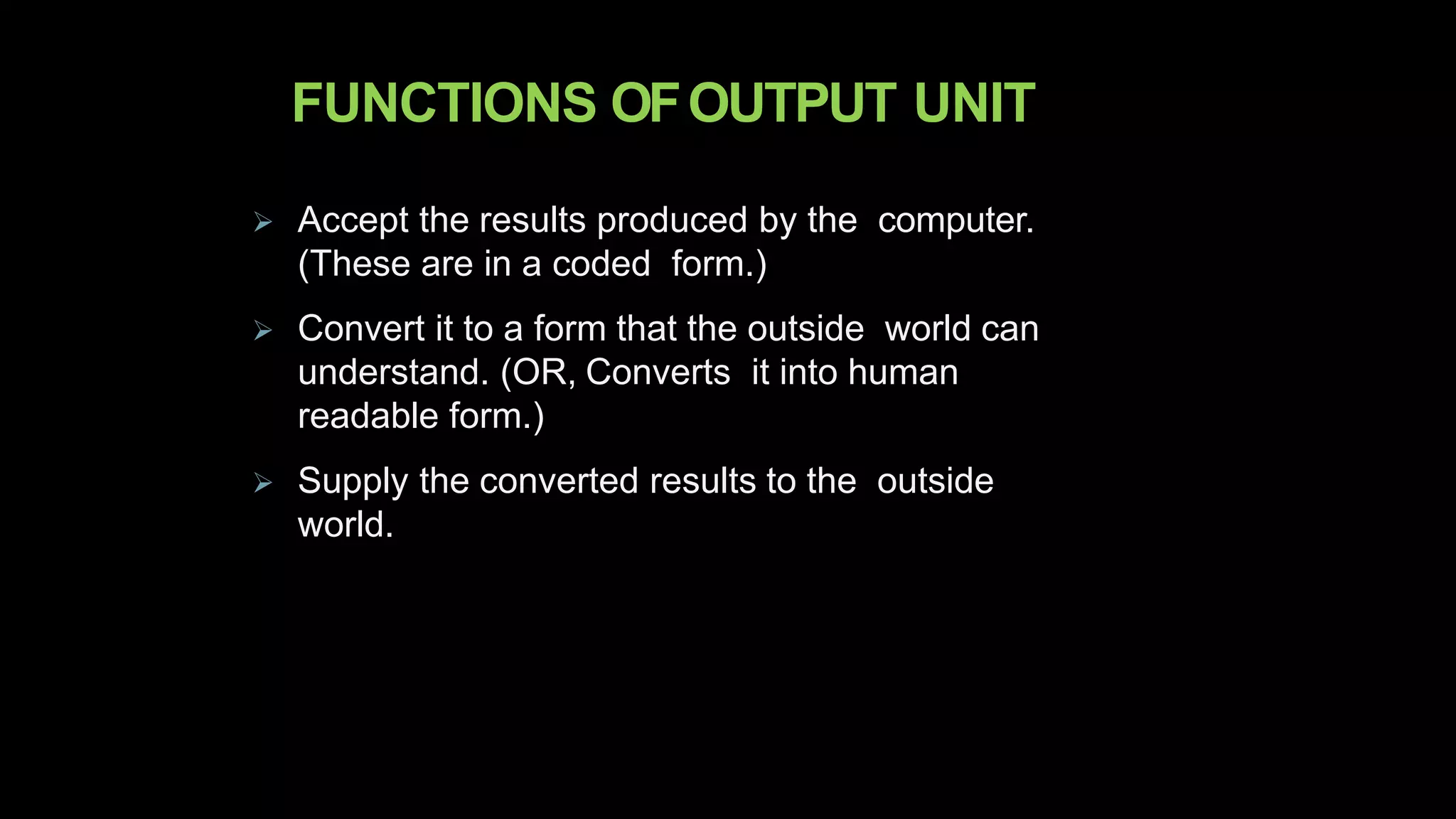 FUNCTIONS OFOUTPUT UNIT
 Accept the results produced by the computer.
(These are in a coded form.)
 Convert it to a form that the outside world can
understand. (OR, Converts it into human
readable form.)
 Supply the converted results to the outside
world.
 