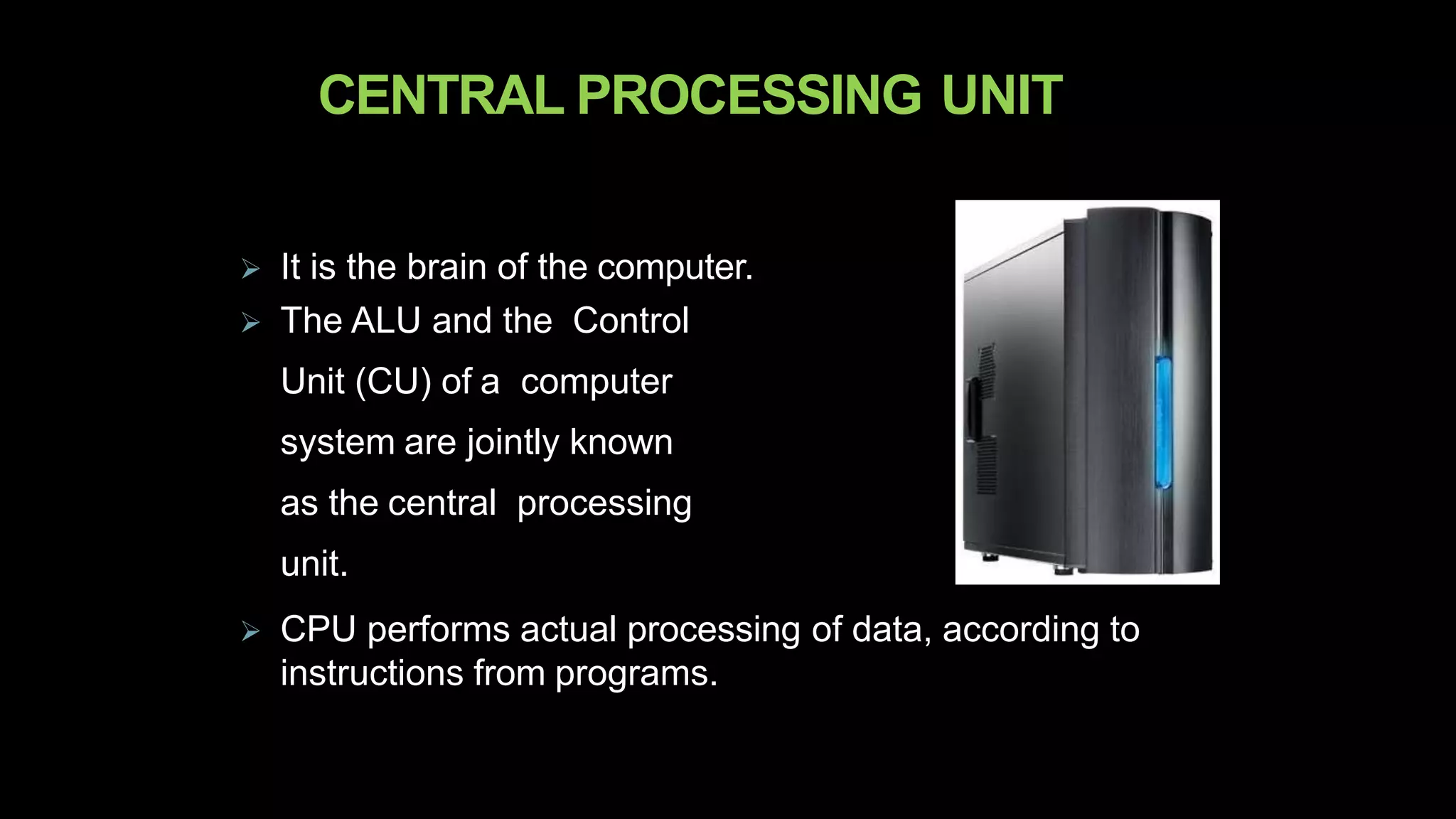 CENTRAL PROCESSING UNIT
 It is the brain of the computer.
 The ALU and the Control
Unit (CU) of a computer
system are jointly known
as the central processing
unit.
 CPU performs actual processing of data, according to
instructions from programs.
 