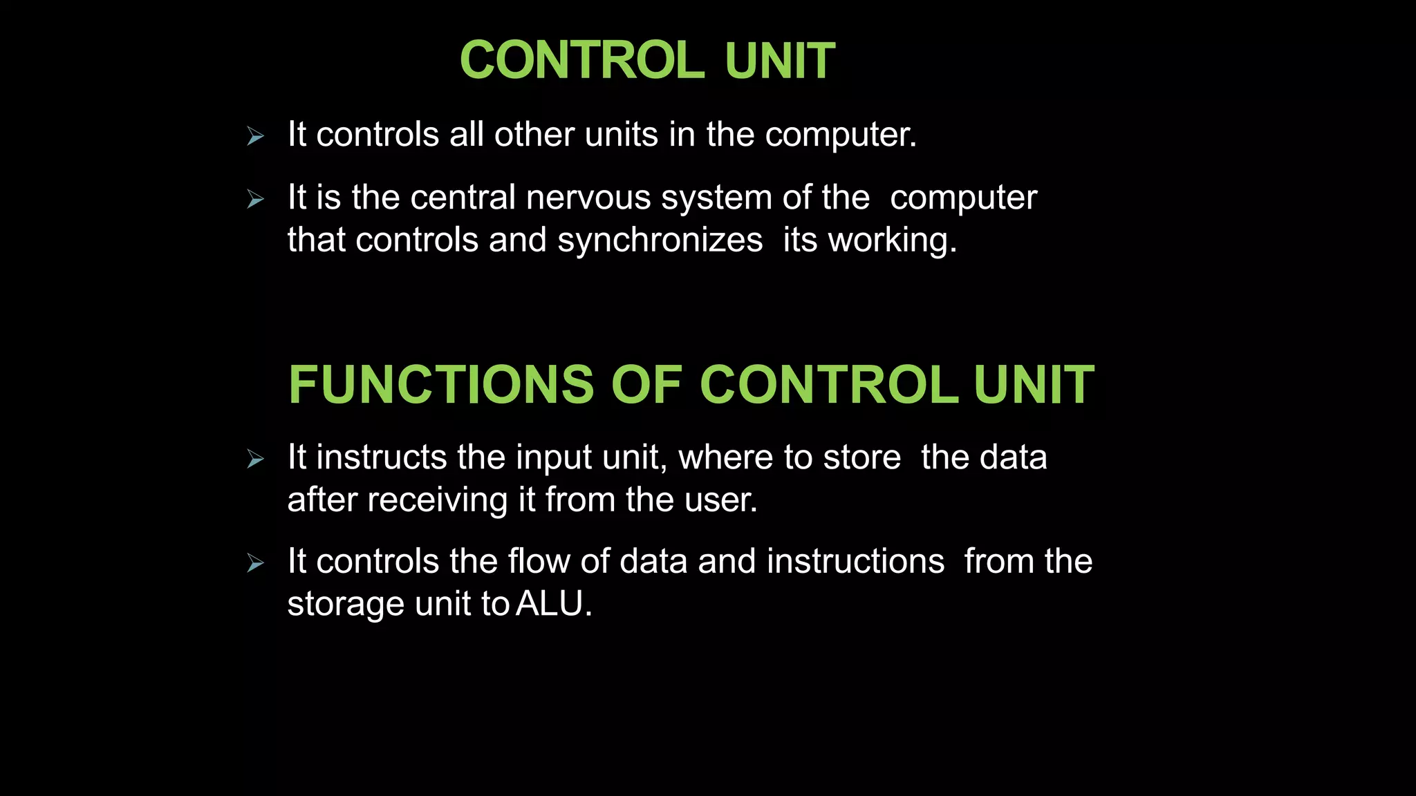 CONTROL UNIT
 It controls all other units in the computer.
 It is the central nervous system of the computer
that controls and synchronizes its working.
FUNCTIONS OF CONTROL UNIT
 It instructs the input unit, where to store the data
after receiving it from the user.
 It controls the flow of data and instructions from the
storage unit toALU.
 