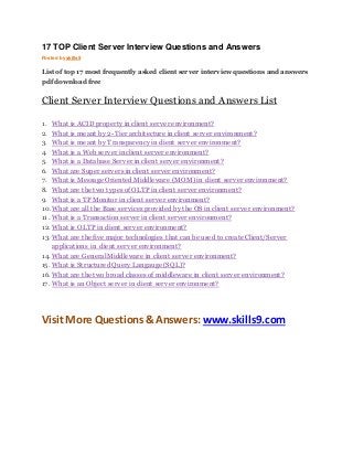 17 TOP Client Server Interview Questions and Answers 
Posted by skills9 
List of top 17 most frequently asked client server interview questions and answers 
pdf download free 
Client Server Interview Questions and Answers List 
1. What is ACID property in client server environment? 
2. What is meant by 2-Tier architecture in client server environment? 
3. What is meant by Transparency in client server environment? 
4. What is a Web server in client server environment? 
5. What is a Database Server in client server environment? 
6. What are Super servers in client server environment? 
7. What is Message Oriented Middleware (MOM) in client server environment? 
8. What are the two types of OLTP in client server environment? 
9. What is a TP Monitor in client server environment? 
10. What are all the Base services provided by the OS in client server environment? 
11. What is a Transaction server in client server environment? 
12. What is OLTP in client server environment? 
13. What are the five major technologies that can be used to create Client/Server 
applications in client server environment? 
14. What are General Middleware in client server environment? 
15. What is Structured Query Langauge (SQL)? 
16. What are the two broad classes of middleware in client server environment? 
17. What is an Object server in client server environment? 
Visit More Questions & Answers: www.skills9.com 
