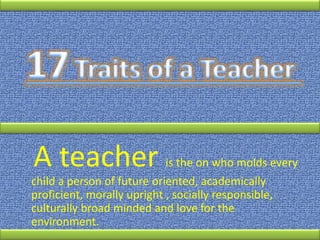 A teacher is the on who molds every
child a person of future oriented, academically
proficient, morally upright , socially responsible,
culturally broad minded and love for the
environment.
 